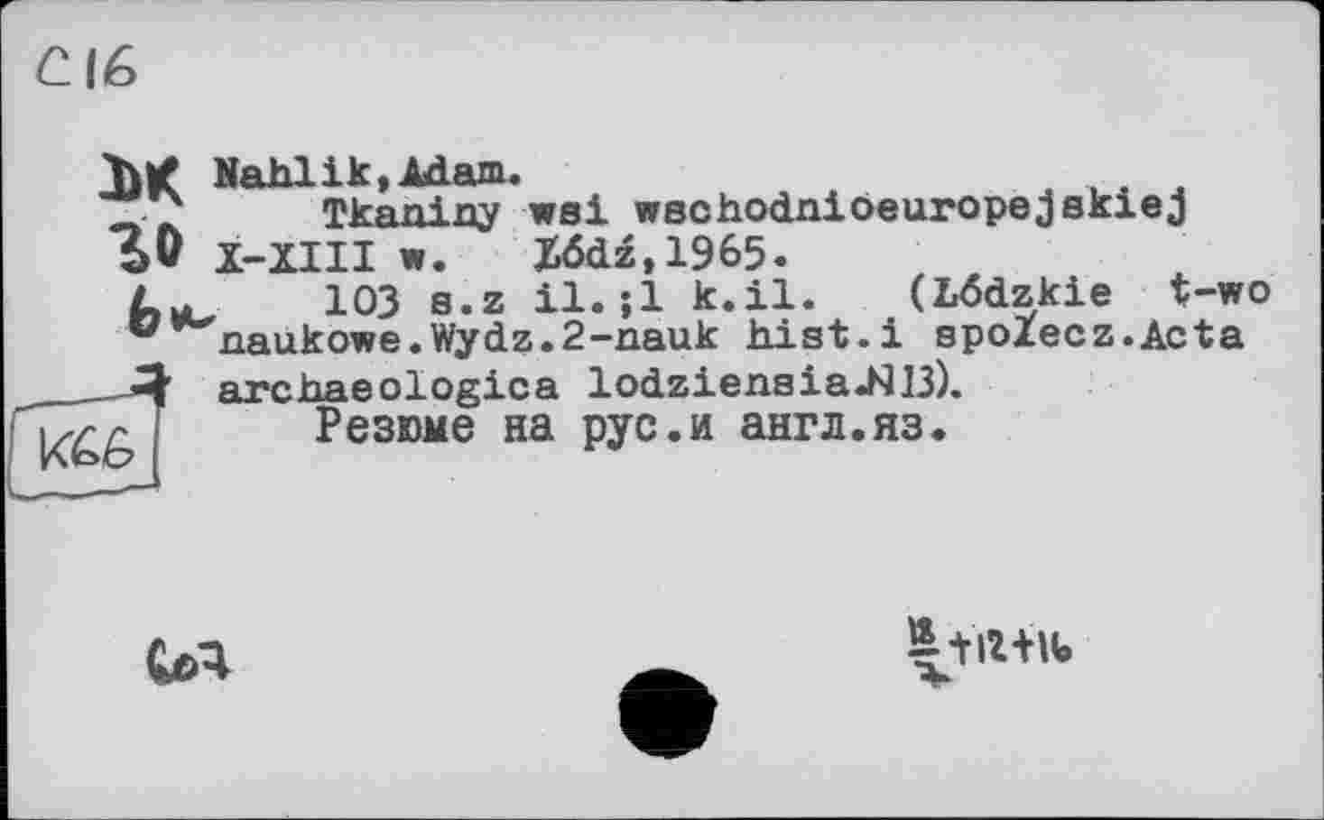 ﻿ЄІ6
ЪК Nahlik, Adam.	,
Tkaniny wsi wschodnioeuropejskiej 5v X-XIII w. X6dz,1965. 103 s.z il. ;1 k.il. (Lôdzkie t-wo naukowe.Wydz.2-nauk hist.і spolecz.Acta archaeologies lodzieasia.NI3). Резюме на рус.и англ.яз.
U4
